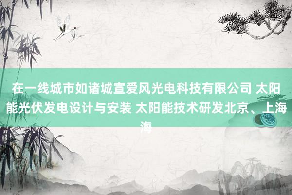 在一线城市如诸城宣爱风光电科技有限公司 太阳能光伏发电设计与安装 太阳能技术研发北京、上海