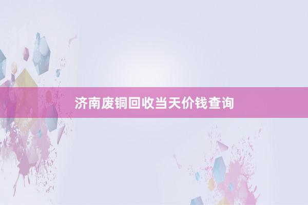 济南废铜回收当天价钱查询